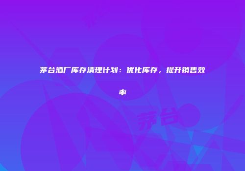 茅台酒厂库存清理计划：优化库存，提升销售效率