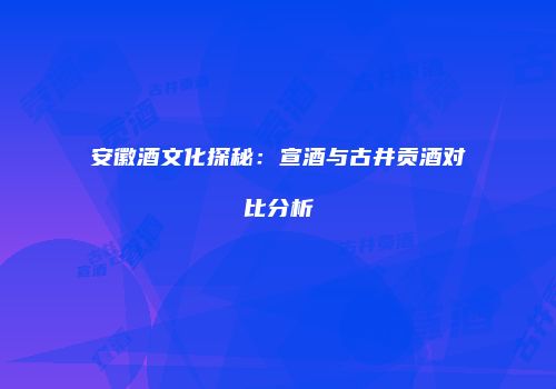 安徽酒文化探秘：宣酒与古井贡酒对比分析