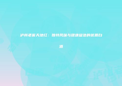 泸州老窖天地红：独特风味与健康益处的优质白酒