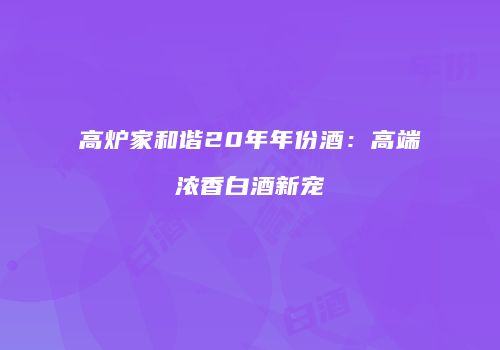 高炉家和谐20年年份酒：高端浓香白酒新宠