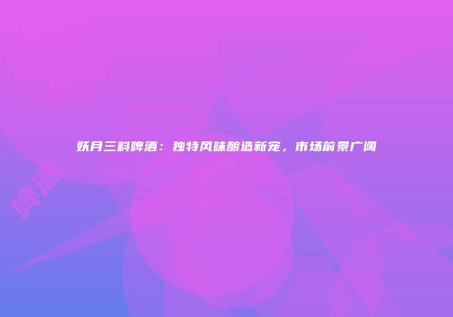 妖月三料啤酒：独特风味酿造新宠，市场前景广阔