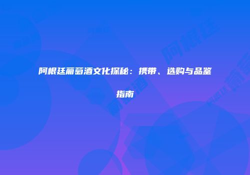阿根廷葡萄酒文化探秘：携带、选购与品鉴指南