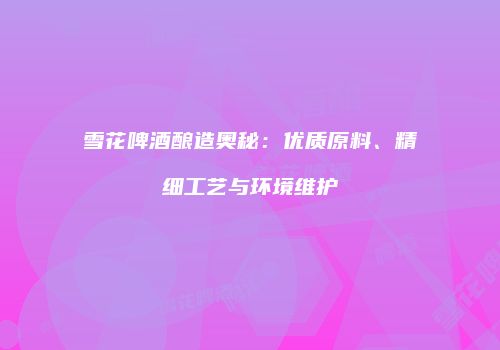 雪花啤酒酿造奥秘：优质原料、精细工艺与环境维护