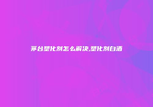 茅台塑化剂怎么解决,塑化剂白酒