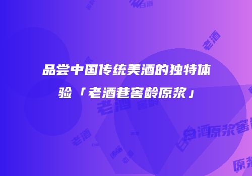 品尝中国传统美酒的独特体验「老酒巷窖龄原浆」