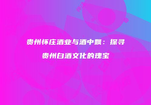 贵州怀庄酒业与酒中飘：探寻贵州白酒文化的瑰宝