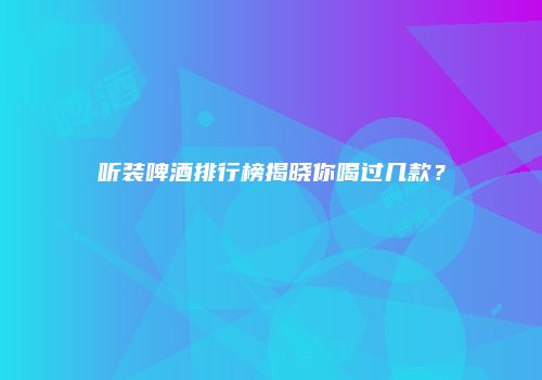 听装啤酒排行榜揭晓你喝过几款？