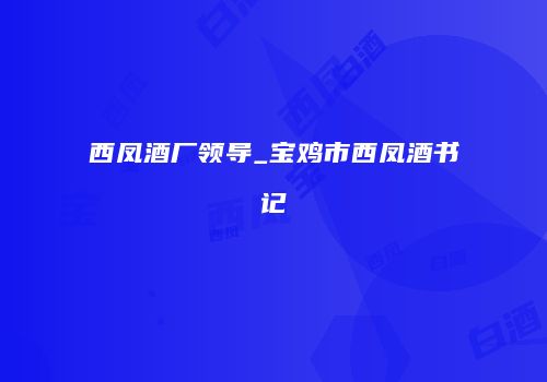 西凤酒厂领导_宝鸡市西凤酒书记