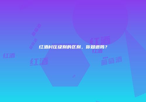 红酒村庄级别的区别，你知道吗？