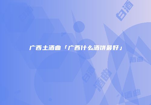 广西土酒曲「广西什么酒饼最好」