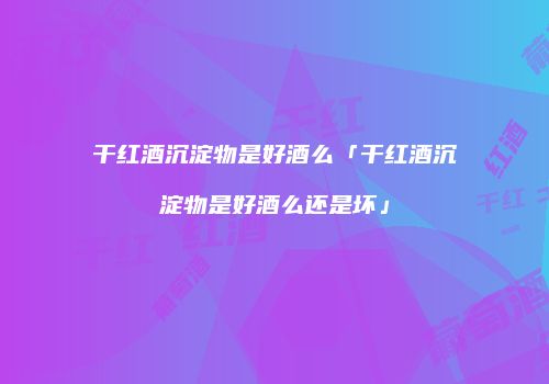 干红酒沉淀物是好酒么「干红酒沉淀物是好酒么还是坏」