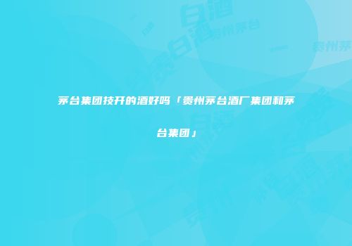 茅台集团技开的酒好吗「贵州茅台酒厂集团和茅台集团」