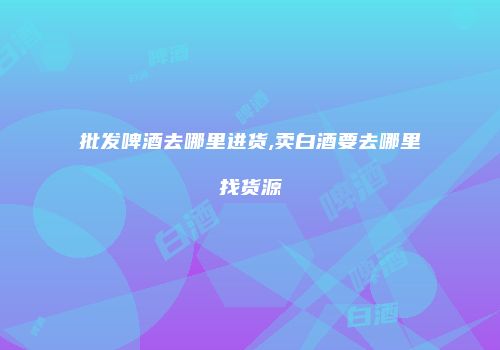 批发啤酒去哪里进货,卖白酒要去哪里找货源