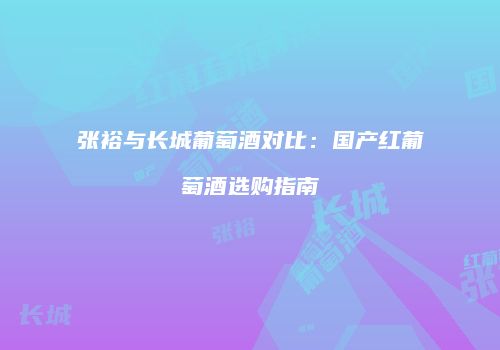 张裕与长城葡萄酒对比：国产红葡萄酒选购指南