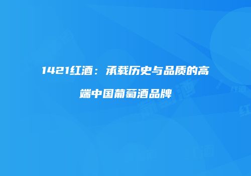 1421红酒：承载历史与品质的高端中国葡萄酒品牌