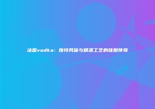 法国vodka：独特风味与精湛工艺的佳酿传奇
