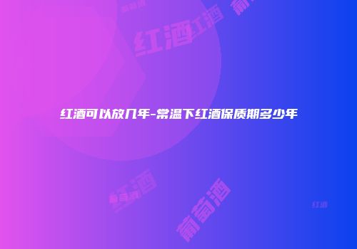 红酒可以放几年-常温下红酒保质期多少年