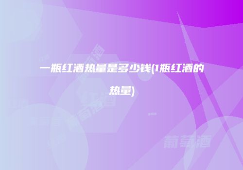 一瓶红酒热量是多少钱(1瓶红酒的热量)