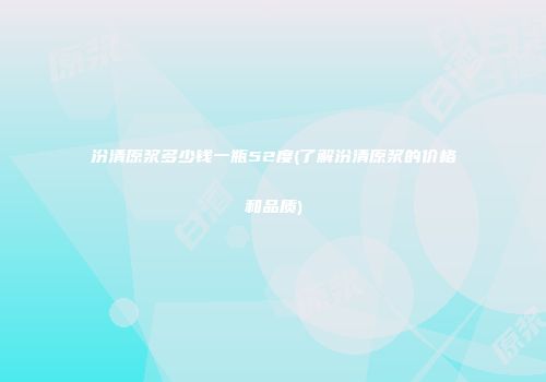 汾清原浆多少钱一瓶52度(了解汾清原浆的价格和品质)