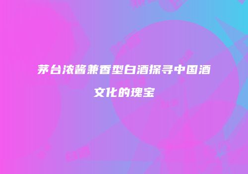 茅台浓酱兼香型白酒探寻中国酒文化的瑰宝