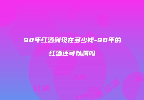98年红酒到现在多少钱-98年的红酒还可以喝吗