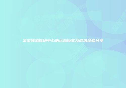 金星啤酒营销中心的运营模式及成功经验分享