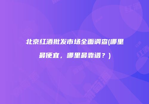 北京红酒批发市场全面调查(哪里最便宜，哪里最靠谱？)