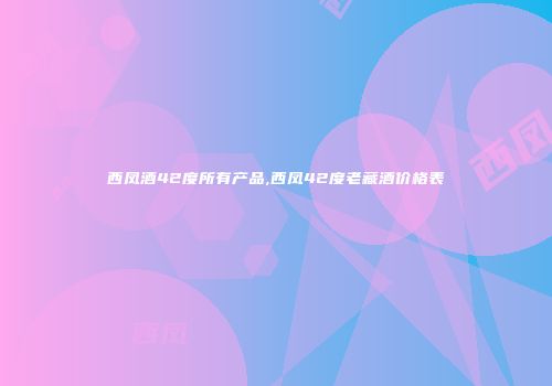 西凤酒42度所有产品,西凤42度老藏酒价格表