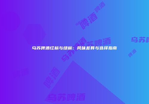乌苏啤酒红标与绿标：风味差异与选择指南