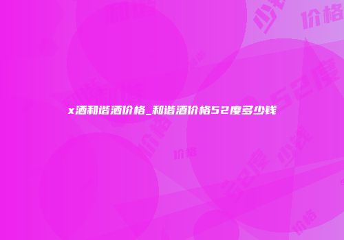 x酒和谐酒价格_和谐酒价格52度多少钱
