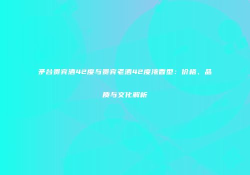 矛台贵宾酒42度与贵宾老酒42度浓香型：价格、品质与文化解析