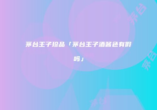 茅台王子珍品「茅台王子酒酱色有假吗」
