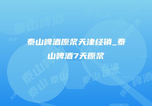 泰山啤酒原浆天津经销_泰山啤酒7天原浆