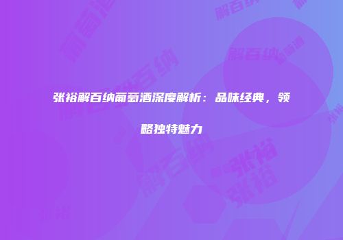 张裕解百纳葡萄酒深度解析：品味经典，领略独特魅力