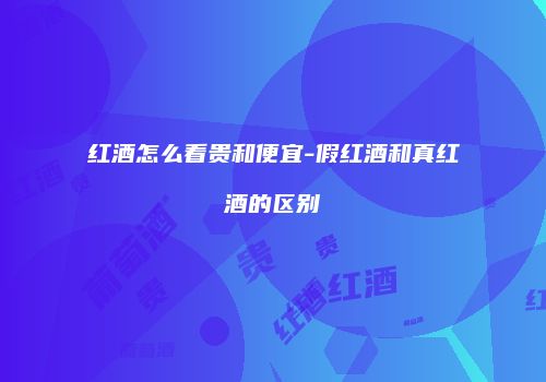 红酒怎么看贵和便宜-假红酒和真红酒的区别