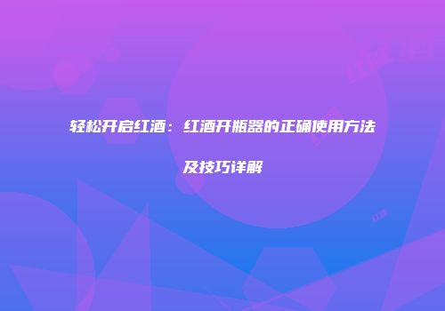 轻松开启红酒：红酒开瓶器的正确使用方法及技巧详解