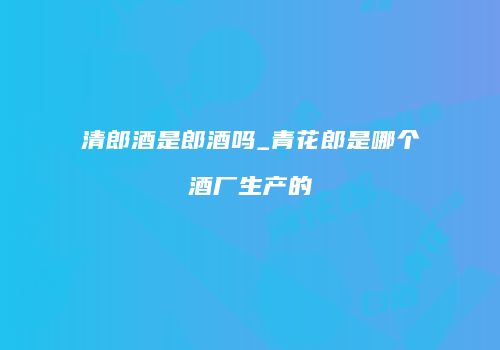 清郎酒是郎酒吗_青花郎是哪个酒厂生产的