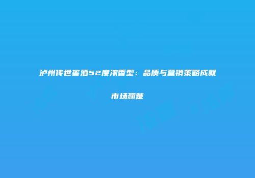 泸州传世窖酒52度浓香型：品质与营销策略成就市场翘楚