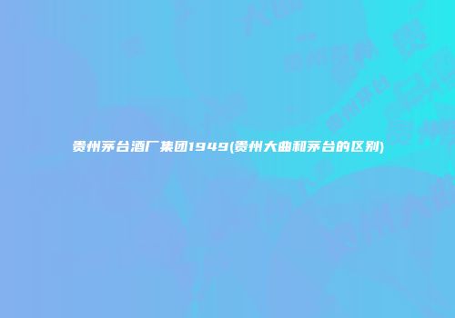 贵州茅台酒厂集团1949(贵州大曲和茅台的区别)