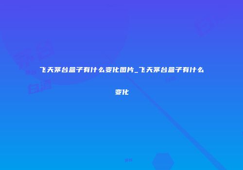 飞天茅台盒子有什么变化图片_飞天茅台盒子有什么变化