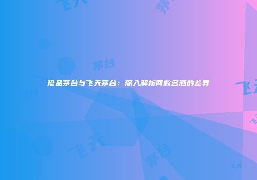 珍品茅台与飞天茅台：深入解析两款名酒的差异