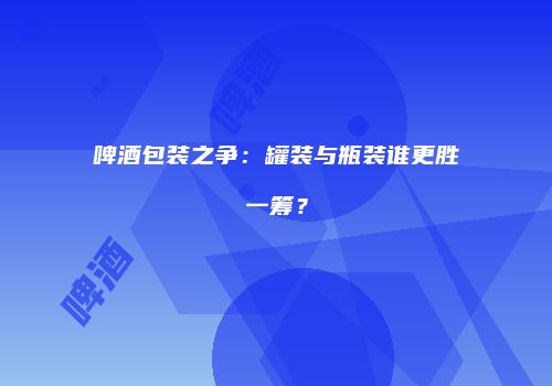 啤酒包装之争：罐装与瓶装谁更胜一筹？