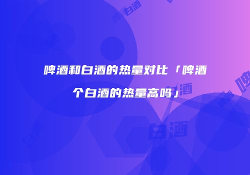 啤酒和白酒的热量对比「啤酒个白酒的热量高吗」