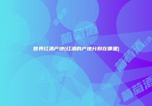 世界红酒产地(红酒的产地分别在哪里)