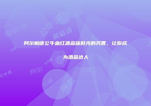阿尔帕德公牛血红酒品味时光的芳香，让你成为酒品达人