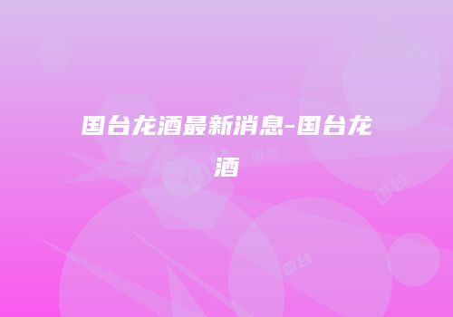 国台龙酒最新消息-国台龙酒