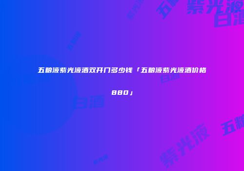 五粮液紫光液酒双开门多少钱「五粮液紫光液酒价格880」
