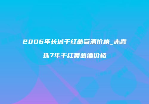 2006年长城干红葡萄酒价格_赤霞珠7年干红葡萄酒价格