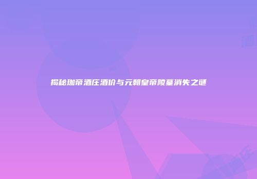揭秘珈帝酒庄酒价与元朝皇帝陵墓消失之谜
