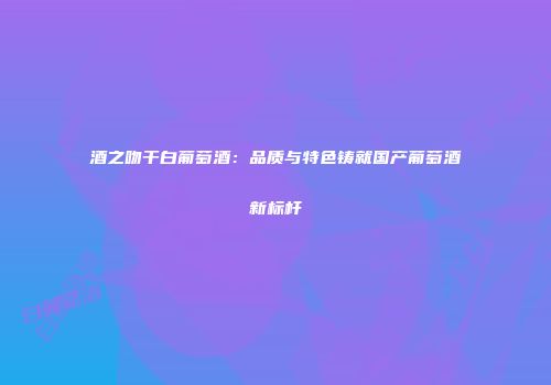 酒之吻干白葡萄酒：品质与特色铸就国产葡萄酒新标杆